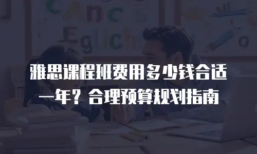 雅思课程班费用多少钱合适一年？合理预算规划指南