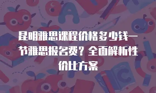 昆明雅思课程价格多少钱一节雅思报名费？全面解析性价比方案