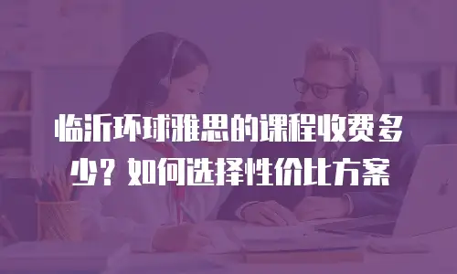 临沂环球雅思的课程收费多少？如何选择性价比方案