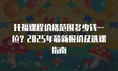 托福课程价格范围多少钱一位？2025年最新报价及选课指南