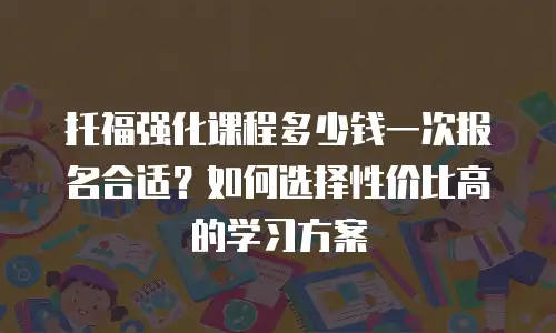 托福强化课程多少钱一次报名合适？如何选择性价比高的学习方案