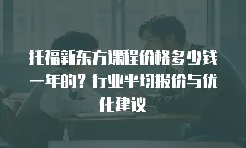 托福新东方课程价格多少钱一年的？行业平均报价与优化建议