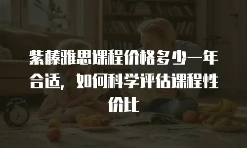 紫藤雅思课程价格多少一年合适，如何科学评估课程性价比