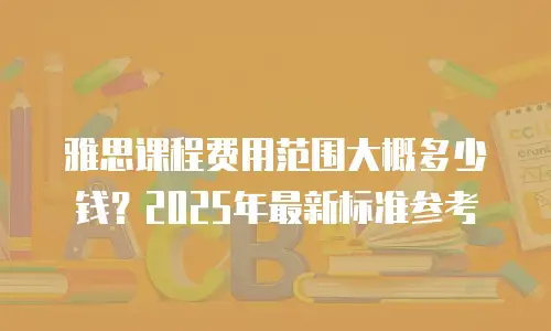 雅思课程费用范围大概多少钱？2025年最新标准参考