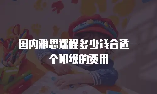 国内雅思课程多少钱合适一个班级的费用
