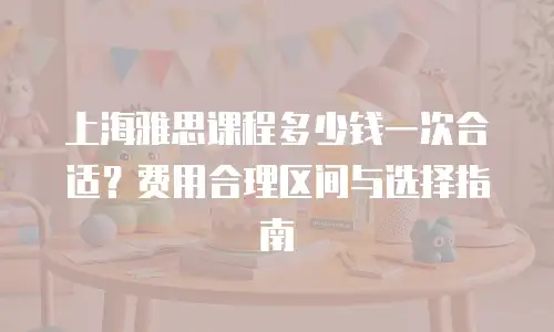 上海雅思课程多少钱一次合适？费用合理区间与选择指南