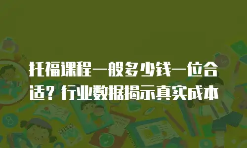 托福课程一般多少钱一位合适？行业数据揭示真实成本