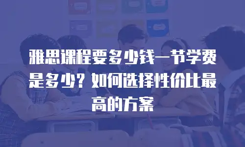 雅思课程要多少钱一节学费是多少？如何选择性价比最高的方案