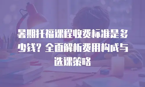 暑期托福课程收费标准是多少钱？全面解析费用构成与选课策略