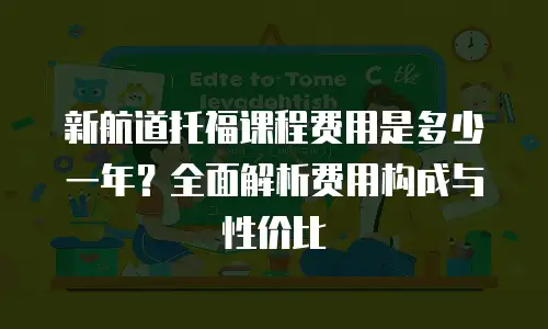 新航道托福课程费用是多少一年？全面解析费用构成与性价比