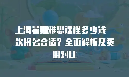 上海暑期雅思课程多少钱一次报名合适？全面解析及费用对比