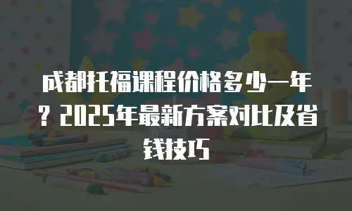 成都托福课程价格多少一年？2025年最新方案对比及省钱技巧