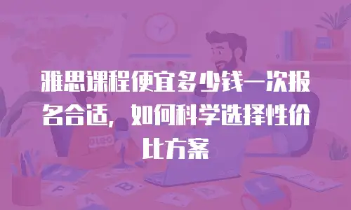 雅思课程便宜多少钱一次报名合适，如何科学选择性价比方案