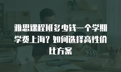 雅思课程班多少钱一个学期学费上海？如何选择高性价比方案