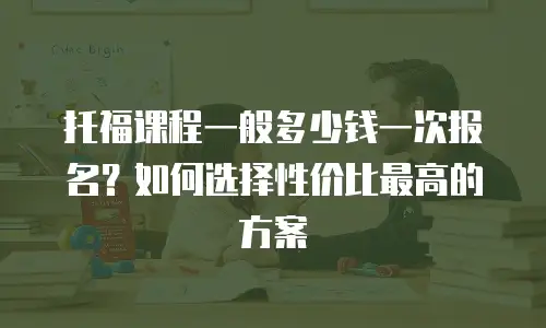 托福课程一般多少钱一次报名？如何选择性价比最高的方案