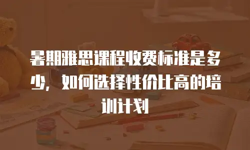 暑期雅思课程收费标准是多少，如何选择性价比高的培训计划