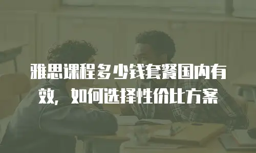 雅思课程多少钱套餐国内有效，如何选择性价比方案
