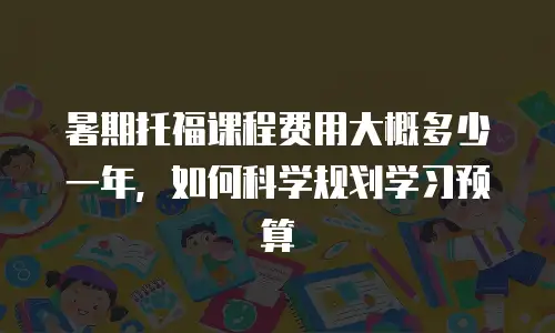 暑期托福课程费用大概多少一年，如何科学规划学习预算