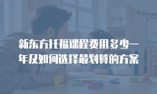 新东方托福课程费用多少一年及如何选择最划算的方案