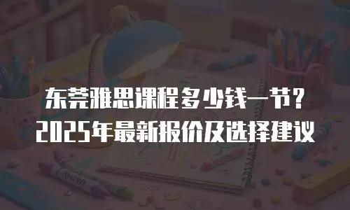 东莞雅思课程多少钱一节？2025年最新报价及选择建议