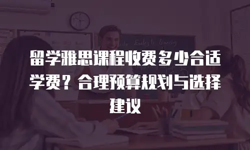 留学雅思课程收费多少合适学费？合理预算规划与选择建议