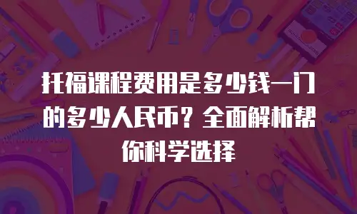 托福课程费用是多少钱一门的多少人民币？全面解析帮你科学选择