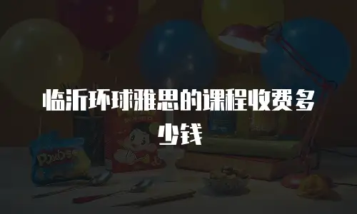 临沂环球雅思的课程收费多少钱