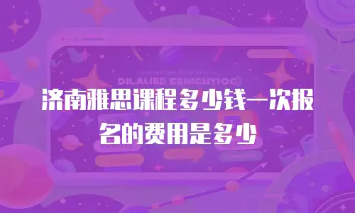 济南雅思课程多少钱一次报名的费用是多少