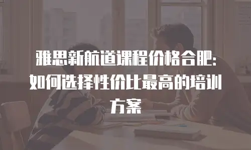 雅思新航道课程价格合肥：如何选择性价比最高的培训方案