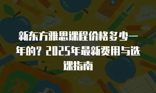 新东方雅思课程价格多少一年的？2025年最新费用与选课指南