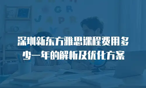 深圳新东方雅思课程费用多少一年的解析及优化方案