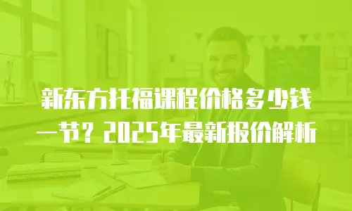 新东方托福课程价格多少钱一节？2025年最新报价解析