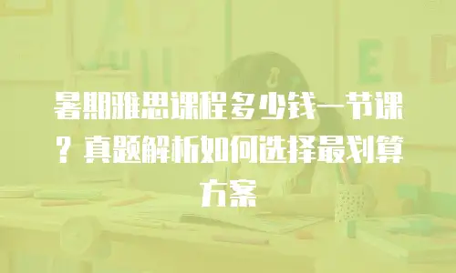 暑期雅思课程多少钱一节课？真题解析如何选择最划算方案