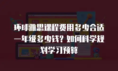 环球雅思课程费用多少合适一年级多少钱？如何科学规划学习预算
