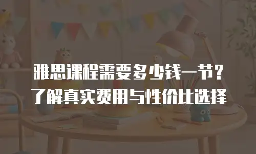 雅思课程需要多少钱一节？了解真实费用与性价比选择