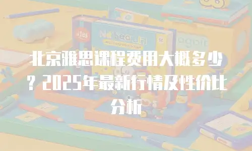 北京雅思课程费用大概多少？2025年最新行情及性价比分析