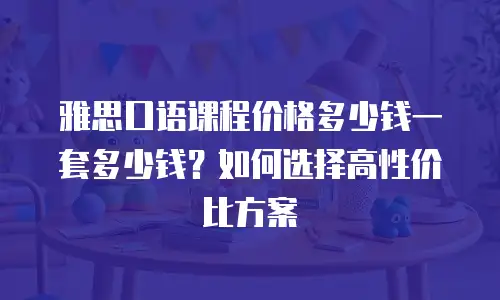 雅思口语课程价格多少钱一套多少钱？如何选择高性价比方案