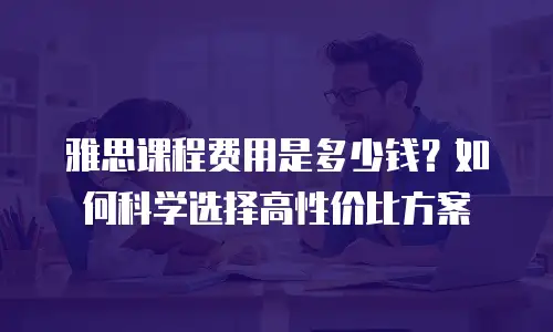 雅思课程费用是多少钱？如何科学选择高性价比方案