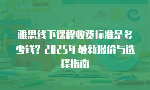 雅思线下课程收费标准是多少钱？2025年最新报价与选择指南