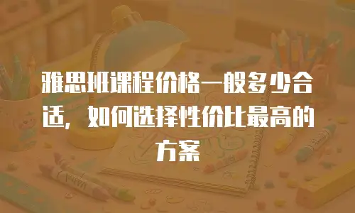 雅思班课程价格一般多少合适，如何选择性价比最高的方案