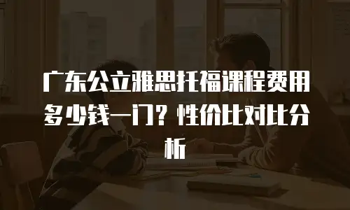 广东公立雅思托福课程费用多少钱一门？性价比对比分析
