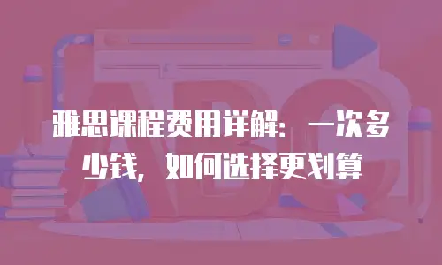 雅思课程费用详解：一次多少钱，如何选择更划算
