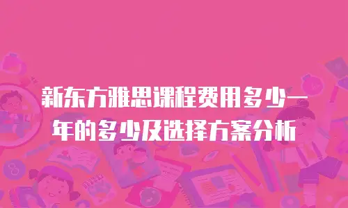 新东方雅思课程费用多少一年的多少及选择方案分析