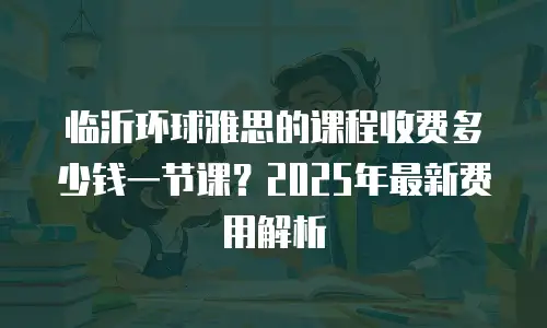 临沂环球雅思的课程收费多少钱一节课？2025年最新费用解析