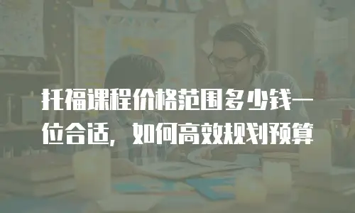 托福课程价格范围多少钱一位合适，如何高效规划预算