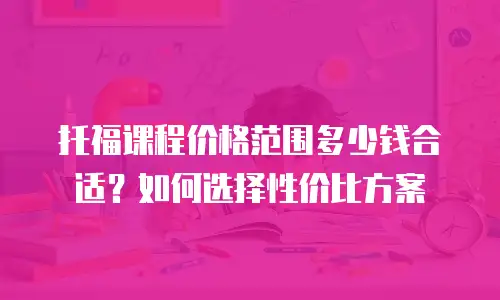 托福课程价格范围多少钱合适？如何选择性价比方案
