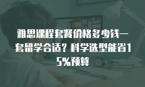 雅思课程套餐价格多少钱一套留学合适？科学选型能省15%预算