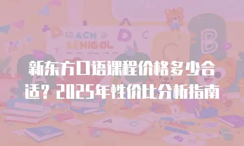 新东方口语课程价格多少合适？2025年性价比分析指南