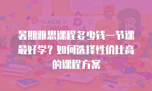 暑期雅思课程多少钱一节课最好学？如何选择性价比高的课程方案