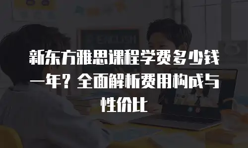 新东方雅思课程学费多少钱一年？全面解析费用构成与性价比